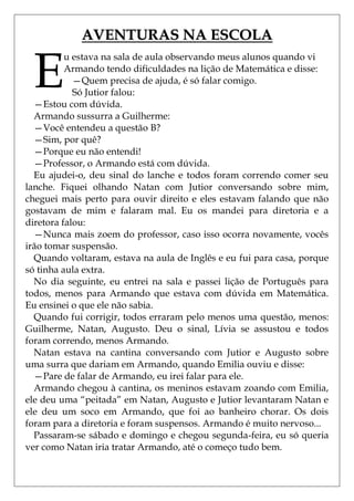 AVENTURAS NA ESCOLA


 E
          u estava na sala de aula observando meus alunos quando vi
          Armando tendo dificuldades na lição de Matemática e disse:
            —Quem precisa de ajuda, é só falar comigo.
            Só Jutior falou:
  —Estou com dúvida.
  Armando sussurra a Guilherme:
  —Você entendeu a questão B?
  —Sim, por quê?
  —Porque eu não entendi!
  —Professor, o Armando está com dúvida.
  Eu ajudei-o, deu sinal do lanche e todos foram correndo comer seu
lanche. Fiquei olhando Natan com Jutior conversando sobre mim,
cheguei mais perto para ouvir direito e eles estavam falando que não
gostavam de mim e falaram mal. Eu os mandei para diretoria e a
diretora falou:
  —Nunca mais zoem do professor, caso isso ocorra novamente, vocês
irão tomar suspensão.
  Quando voltaram, estava na aula de Inglês e eu fui para casa, porque
só tinha aula extra.
  No dia seguinte, eu entrei na sala e passei lição de Português para
todos, menos para Armando que estava com dúvida em Matemática.
Eu ensinei o que ele não sabia.
  Quando fui corrigir, todos erraram pelo menos uma questão, menos:
Guilherme, Natan, Augusto. Deu o sinal, Lívia se assustou e todos
foram correndo, menos Armando.
  Natan estava na cantina conversando com Jutior e Augusto sobre
uma surra que dariam em Armando, quando Emilia ouviu e disse:
  —Pare de falar de Armando, eu irei falar para ele.
  Armando chegou à cantina, os meninos estavam zoando com Emilia,
ele deu uma ―peitada‖ em Natan, Augusto e Jutior levantaram Natan e
ele deu um soco em Armando, que foi ao banheiro chorar. Os dois
foram para a diretoria e foram suspensos. Armando é muito nervoso...
  Passaram-se sábado e domingo e chegou segunda-feira, eu só queria
ver como Natan iria tratar Armando, até o começo tudo bem.
 