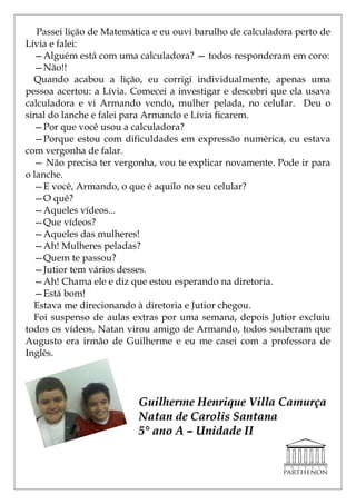 Passei lição de Matemática e eu ouvi barulho de calculadora perto de
Lívia e falei:
  —Alguém está com uma calculadora? — todos responderam em coro:
  —Não!!
  Quando acabou a lição, eu corrigi individualmente, apenas uma
pessoa acertou: a Lívia. Comecei a investigar e descobri que ela usava
calculadora e vi Armando vendo, mulher pelada, no celular. Deu o
sinal do lanche e falei para Armando e Lívia ficarem.
  —Por que você usou a calculadora?
  —Porque estou com dificuldades em expressão numérica, eu estava
com vergonha de falar.
  — Não precisa ter vergonha, vou te explicar novamente. Pode ir para
o lanche.
  —E você, Armando, o que é aquilo no seu celular?
  —O quê?
  —Aqueles vídeos...
  —Que vídeos?
  —Aqueles das mulheres!
  —Ah! Mulheres peladas?
  —Quem te passou?
  —Jutior tem vários desses.
  —Ah! Chama ele e diz que estou esperando na diretoria.
  —Está bom!
  Estava me direcionando à diretoria e Jutior chegou.
  Foi suspenso de aulas extras por uma semana, depois Jutior excluiu
todos os vídeos, Natan virou amigo de Armando, todos souberam que
Augusto era irmão de Guilherme e eu me casei com a professora de
Inglês.




                          Guilherme Henrique Villa Camurça
                          Natan de Carolis Santana
                          5° ano A – Unidade II
 
