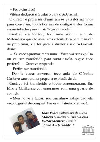 —Foi o Gustavo!
  Vitória dedurou o Gustavo para o Sr.Gremili.
  O diretor e professor chamaram os pais dos meninos
para conversar, todos ficaram de castigos e eles foram
encaminhados para a psicóloga da escola.
  Gustavo era terrível, teve uma vez na aula de
Matemática que ele usou uma calculadora para resolver
os problemas, ele foi para a diretoria e o Sr.Gremili
disse:
  — Se você aprontar mais uma... Você vai ser expulso
ou vai ser transferido para outra escola, o que você
prefere? — Gustavo responde:
  —Prefiro ser transferido!
    Depois dessa conversa, teve aula de Ciências,
Gustavo causou uma pequena explosão ácida.
  Gustavo foi transferido e todos comemoraram. Eu,
Júlio e Guilherme comemoramos com uma guerra de
comida.
  —Meu nome é Lucas, sou um aluno antigo daquela
escola, gostei de compartilhar essa história com você.

                     João Pedro Gibowski da Silva
                     Marcus Vinicius Vieira Valério
                     Victor Montoro Garcia
                     5º ano A – Unidade II
 