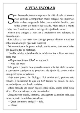 A VIDA ESCOLAR



 S
         ou Fernanda, tenho um pouco de dificuldade na escola.
         Não consigo acompanhar meus colegas nas matérias.
         Não tenho coragem de falar para a minha família, pois
         todos zoam de mim e fico calada. Meu irmão é muito
chato, mas é muito esperto e inteligente e judia de mim...
  Nunca tive amigos a não ser a professora nos reforços, ia
dizendo que..
  Sou solitária por isso não consigo pensar direito a não ser
sobre meus amigos (que não existem)
  Estou em época de prova e indo muito ruim, tirei nota baixa
em quase todas as matérias.
  Um dia minha, mãe descobriu minhas notas e ficou nervosa,
disse-me:
  —O que aconteceu, filha? — respondi:
  — Não sei, mãe!
  Subi para o quarto desesperada, minha mãe foi atrás de mim
e conversou comigo se eu precisava de ajuda. Eu aceite e tive
uma professora de reforço.
  Hoje teve prova de Biologia. Fui muito mal, porque não
estudei o suficiente! O que eu fiz? Fiquei no porão, no meu
esconderijo secreto, lendo revistas.
  Estou cansada de ouvir boatos sobre mim, quero uma nova
vida... Vou me esforçar mais nos estudos.
  Chegando na escola, Mariana, uma garota da minha sala, que
morava perto da minha casa, disse:
  — Quer ser minha amiga? — fale.
  — Claro!
 