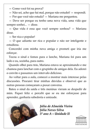 — Como você foi na prova?
  — Não sei, acho que fui mal, porque não estudei! — respondi.
  — Por que você não estuda? — Mariana me perguntou.
  — Deve ser porque eu tenho uma nova vida, uma vida que
sempre sonhei... — disse.
  — Que vida é essa que você sempre sonhou? — Mariana
disse.
  — Ser rica e popular!
  — O que adianta ser rica e popular e não ser inteligente e
estudiosa.
  Concordei com minha nova amiga e prometi que iria me
esforçar.
  Tocou o sinal e fomos para o lanche, Mariana foi para um
lado e eu, sozinha, para outro.
  Quando olhei para trás, Mariana estava se aproximando e me
chamou para lanchar com o grupinho de amigas dela. Eu adorei
o convite e passamos um intervalo delicioso.
  Ao voltar para a aula, comecei a mostrar mais interesse pelas
discussões. Procurei tirar minhas dúvidas e observei que as
outras pessoas começaram a puxar conversa.
  Bateu o sinal da saída e três meninas vieram se despedir de
mim. Fiquei feliz e percebi que se eu me esforçasse para
aprender, ganharia sabedoria e amizade.


                          Júlia de Almeida Vieira
                          Júlia Neves Silva
                          5º ano A – Unidade II
 