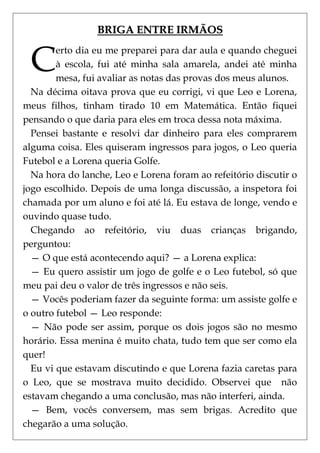 BRIGA ENTRE IRMÃOS


 C
        erto dia eu me preparei para dar aula e quando cheguei
        à escola, fui até minha sala amarela, andei até minha
        mesa, fui avaliar as notas das provas dos meus alunos.
  Na décima oitava prova que eu corrigi, vi que Leo e Lorena,
meus filhos, tinham tirado 10 em Matemática. Então fiquei
pensando o que daria para eles em troca dessa nota máxima.
  Pensei bastante e resolvi dar dinheiro para eles comprarem
alguma coisa. Eles quiseram ingressos para jogos, o Leo queria
Futebol e a Lorena queria Golfe.
  Na hora do lanche, Leo e Lorena foram ao refeitório discutir o
jogo escolhido. Depois de uma longa discussão, a inspetora foi
chamada por um aluno e foi até lá. Eu estava de longe, vendo e
ouvindo quase tudo.
  Chegando ao refeitório, viu duas crianças brigando,
perguntou:
  — O que está acontecendo aqui? — a Lorena explica:
  — Eu quero assistir um jogo de golfe e o Leo futebol, só que
meu pai deu o valor de três ingressos e não seis.
  — Vocês poderiam fazer da seguinte forma: um assiste golfe e
o outro futebol — Leo responde:
  — Não pode ser assim, porque os dois jogos são no mesmo
horário. Essa menina é muito chata, tudo tem que ser como ela
quer!
  Eu vi que estavam discutindo e que Lorena fazia caretas para
o Leo, que se mostrava muito decidido. Observei que não
estavam chegando a uma conclusão, mas não interferi, ainda.
  — Bem, vocês conversem, mas sem brigas. Acredito que
chegarão a uma solução.
 