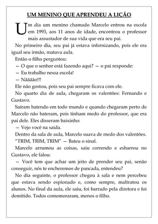 UM MENINO QUE APRENDEU A LIÇÃO


 U      m dia um menino chamado Marcelo entrou na escola
        em 1993, aos 11 anos de idade, encontrou o professor
        mais assustador de sua vida que era seu pai.
  No primeiro dia, seu pai já estava infernizando, pois ele era
igual seu irmão, matava aula.
  Então o filho perguntou:
  — O que o senhor está fazendo aqui? — o pai responde:
  — Eu trabalho nessa escola!
  — Nãããão!!!
  Ele não gostou, pois seu pai sempre ficava com ele.
  No quarto dia de aula, chegaram os valentões: Fernando e
Gustavo.
  Saíram batendo em todo mundo e quando chegaram perto de
Marcelo não bateram, pois tinham medo do professor, que era
pai dele. Eles disseram baixinho:
  — Vejo você na saída.
  Dentro da sala de aula, Marcelo suava de medo dos valentões.
  ―TRIM, TRIM, TRIM‖ — Bateu o sinal.
  Marcelo arrumou as coisas, saiu correndo e esbarrou no
Gustavo, ele falou:
  — Você tem que achar um jeito de prender seu pai, senão
conseguir, nós te encheremos de pancada, entendeu?
  No dia seguinte, o professor chegou à sala e nem percebeu
que estava sendo espionado e, como sempre, maltratou os
alunos. No final da aula, ele saiu, foi barrado pela diretora e foi
demitido. Todos comemoraram, menos o filho.
 