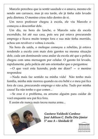 Marcelo percebeu que ia sentir saudade e o amava, mesmo ele
sendo um carrasco, mas já era tarde, ele já tinha sido levado
pela diretora. O menino criou ódio dentro de si.
  Um novo professor chegou à escola, ele viu Marcelo e
começou a desconfiar dele.
  Um dia, na hora do lanche, o Marcelo saiu da escola
escondido, foi até sua casa, pois seu pai estava procurando
emprego e ficava muito tempo fora e sua mãe tinha morrido,
achou um revólver e voltou à escola.
  Na hora da saída, o moleque começou a rebelião, já estava
rendendo a escola com mais dois garotos na mesma situação
dele, cada um dominando uma andar da escola até que a policia
chegou com uma mensagem por celular. O garoto foi levado,
rapidamente, pela polícia até um orientador que o perguntou:
  —O que você esta fazendo, pode me dizer? — o menino
respondeu:
  —Nada mais faz sentido na minha vida! Não tenho mais
família, minha mãe morreu quando eu era bebê e o meu pai fica
fora de casa, procurando emprego e não acha. Tudo por minha
causa! Eu não tenho o que comer...
  —Se esse é o problema, eu arrumo alguém para cuidar de
você enquanto seu pai fica fora.
  E assim ele nunca mais tocou numa arma...


                          Gustavo Valdoski Cardoso
                          José Adilson C. Dalla Déa Júnior
                          5° ano A – Unidade II
 