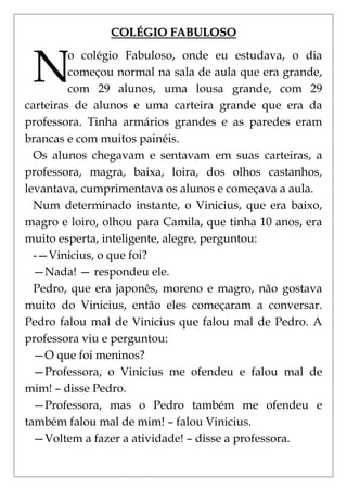 COLÉGIO FABULOSO


 N
         o colégio Fabuloso, onde eu estudava, o dia
         começou normal na sala de aula que era grande,
         com 29 alunos, uma lousa grande, com 29
carteiras de alunos e uma carteira grande que era da
professora. Tinha armários grandes e as paredes eram
brancas e com muitos painéis.
  Os alunos chegavam e sentavam em suas carteiras, a
professora, magra, baixa, loira, dos olhos castanhos,
levantava, cumprimentava os alunos e começava a aula.
  Num determinado instante, o Vinicius, que era baixo,
magro e loiro, olhou para Camila, que tinha 10 anos, era
muito esperta, inteligente, alegre, perguntou:
  -—Vinicius, o que foi?
  —Nada! — respondeu ele.
  Pedro, que era japonês, moreno e magro, não gostava
muito do Vinicius, então eles começaram a conversar.
Pedro falou mal de Vinicius que falou mal de Pedro. A
professora viu e perguntou:
  —O que foi meninos?
  —Professora, o Vinicius me ofendeu e falou mal de
mim! – disse Pedro.
  —Professora, mas o Pedro também me ofendeu e
também falou mal de mim! – falou Vinicius.
  —Voltem a fazer a atividade! – disse a professora.
 