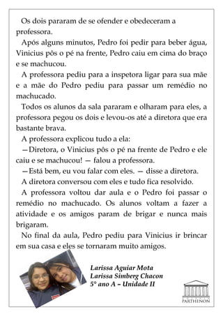 Os dois pararam de se ofender e obedeceram a
professora.
  Após alguns minutos, Pedro foi pedir para beber água,
Vinicius pôs o pé na frente, Pedro caiu em cima do braço
e se machucou.
  A professora pediu para a inspetora ligar para sua mãe
e a mãe do Pedro pediu para passar um remédio no
machucado.
  Todos os alunos da sala pararam e olharam para eles, a
professora pegou os dois e levou-os até a diretora que era
bastante brava.
  A professora explicou tudo a ela:
  —Diretora, o Vinicius pôs o pé na frente de Pedro e ele
caiu e se machucou! — falou a professora.
  —Está bem, eu vou falar com eles. — disse a diretora.
  A diretora conversou com eles e tudo fica resolvido.
  A professora voltou dar aula e o Pedro foi passar o
remédio no machucado. Os alunos voltam a fazer a
atividade e os amigos param de brigar e nunca mais
brigaram.
  No final da aula, Pedro pediu para Vinicius ir brincar
em sua casa e eles se tornaram muito amigos.

                      Larissa Aguiar Mota
                      Larissa Simberg Chacon
                      5° ano A – Unidade II
 