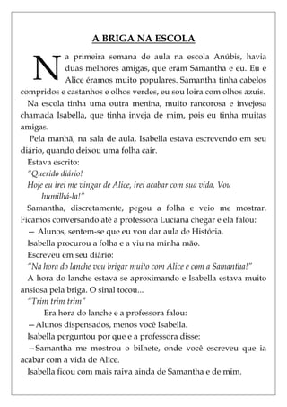 A BRIGA NA ESCOLA


   N
              a primeira semana de aula na escola Anúbis, havia
              duas melhores amigas, que eram Samantha e eu. Eu e
              Alice éramos muito populares. Samantha tinha cabelos
compridos e castanhos e olhos verdes, eu sou loira com olhos azuis.
  Na escola tinha uma outra menina, muito rancorosa e invejosa
chamada Isabella, que tinha inveja de mim, pois eu tinha muitas
amigas.
   Pela manhã, na sala de aula, Isabella estava escrevendo em seu
diário, quando deixou uma folha cair.
  Estava escrito:
  “Querido diário!
  Hoje eu irei me vingar de Alice, irei acabar com sua vida. Vou
      humilhá-la!”
  Samantha, discretamente, pegou a folha e veio me mostrar.
Ficamos conversando até a professora Luciana chegar e ela falou:
  — Alunos, sentem-se que eu vou dar aula de História.
  Isabella procurou a folha e a viu na minha mão.
  Escreveu em seu diário:
  “Na hora do lanche vou brigar muito com Alice e com a Samantha!”
  A hora do lanche estava se aproximando e Isabella estava muito
ansiosa pela briga. O sinal tocou...
  “Trim trim trim”
       Era hora do lanche e a professora falou:
  —Alunos dispensados, menos você Isabella.
  Isabella perguntou por que e a professora disse:
  —Samantha me mostrou o bilhete, onde você escreveu que ia
acabar com a vida de Alice.
  Isabella ficou com mais raiva ainda de Samantha e de mim.
 