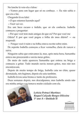 No lanche lá veio ela e falou:
   —Vamos para um lugar que só eu conheço. — Eu não sabia o
que era e fui.
  Chegando lá eu falei:
  —O que estamos fazendo aqui?
  —Você vai ver.
  Era um beco escuro e fedido, que só ela conhecia. Isabella
começou a perguntar:
  —Por que você tem mais amigas do que eu? Por que você me
  Odeia? E por que você pegou a folha do meu diário? — eu
respondi:
  — Porque você é ruim e na folha estava escrito sobre mim.
  De repente Isabella começou a ficar vermelha, cheia de rancor e
raiva.
  Ninguém sabia que estávamos lá, mas, após meia hora, Samantha
estava me procurando e ouviu meus gritos.
  Do meio do nada apareceu Samantha que entrou na briga e
começou a gritar. Todo mundo ouviu nossos gritos, mas não nos
encontravam.
  Depois de muito tempo de briga, Isabella caiu no chão, quase
desmaiada, nós fugimos, depois ela saiu também.
  Isabella levou uma bronca e tanto da professora.
  Duas semanas depois, nos desculpamos, mas Isabella ainda não
era minha amiga e eu tomava muito cuidado com ela.


                          Letícia Petruci Martinez
                          Raquel Calçado Borges Oliveira
                          5° ano A – Unidade II
 
