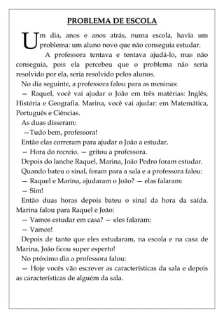 PROBLEMA DE ESCOLA


 U      m dia, anos e anos atrás, numa escola, havia um
        problema: um aluno novo que não conseguia estudar.
          A professora tentava e tentava ajudá-lo, mas não
conseguia, pois ela percebeu que o problema não seria
resolvido por ela, seria resolvido pelos alunos.
  No dia seguinte, a professora falou para as meninas:
  — Raquel, você vai ajudar o João em três matérias: Inglês,
História e Geografia. Marina, você vai ajudar: em Matemática,
Português e Ciências.
  As duas disseram:
  —Tudo bem, professora!
  Então elas correram para ajudar o João a estudar.
  — Hora do recreio. — gritou a professora.
  Depois do lanche Raquel, Marina, João Pedro foram estudar.
  Quando bateu o sinal, foram para a sala e a professora falou:
  — Raquel e Marina, ajudaram o João? — elas falaram:
  — Sim!
  Então duas horas depois bateu o sinal da hora da saída.
Marina falou para Raquel e João:
  — Vamos estudar em casa? — eles falaram:
  — Vamos!
  Depois de tanto que eles estudaram, na escola e na casa de
Marina, João ficou super esperto!
  No próximo dia a professora falou:
  — Hoje vocês vão escrever as características da sala e depois
as características de alguém da sala.
 