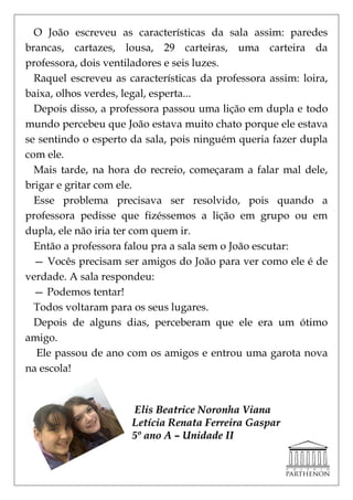 O João escreveu as características da sala assim: paredes
brancas, cartazes, lousa, 29 carteiras, uma carteira da
professora, dois ventiladores e seis luzes.
  Raquel escreveu as características da professora assim: loira,
baixa, olhos verdes, legal, esperta...
  Depois disso, a professora passou uma lição em dupla e todo
mundo percebeu que João estava muito chato porque ele estava
se sentindo o esperto da sala, pois ninguém queria fazer dupla
com ele.
  Mais tarde, na hora do recreio, começaram a falar mal dele,
brigar e gritar com ele.
  Esse problema precisava ser resolvido, pois quando a
professora pedisse que fizéssemos a lição em grupo ou em
dupla, ele não iria ter com quem ir.
  Então a professora falou pra a sala sem o João escutar:
  — Vocês precisam ser amigos do João para ver como ele é de
verdade. A sala respondeu:
  — Podemos tentar!
  Todos voltaram para os seus lugares.
  Depois de alguns dias, perceberam que ele era um ótimo
amigo.
  Ele passou de ano com os amigos e entrou uma garota nova
na escola!


                      Elis Beatrice Noronha Viana
                      Letícia Renata Ferreira Gaspar
                      5º ano A – Unidade II
 