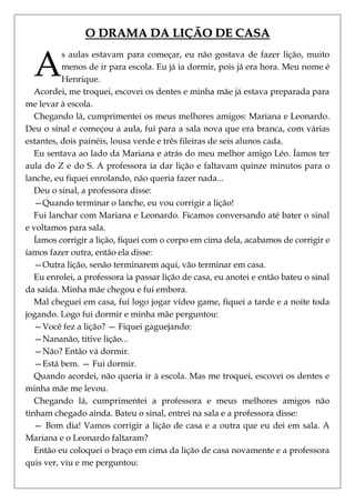 O DRAMA DA LIÇÃO DE CASA


  A
          s aulas estavam para começar, eu não gostava de fazer lição, muito
          menos de ir para escola. Eu já ia dormir, pois já era hora. Meu nome é
          Henrique.
   Acordei, me troquei, escovei os dentes e minha mãe já estava preparada para
me levar à escola.
   Chegando lá, cumprimentei os meus melhores amigos: Mariana e Leonardo.
Deu o sinal e começou a aula, fui para a sala nova que era branca, com várias
estantes, dois painéis, lousa verde e três fileiras de seis alunos cada.
   Eu sentava ao lado da Mariana e atrás do meu melhor amigo Léo. Íamos ter
aula do Z e do S. A professora ia dar lição e faltavam quinze minutos para o
lanche, eu fiquei enrolando, não queria fazer nada...
   Deu o sinal, a professora disse:
   —Quando terminar o lanche, eu vou corrigir a lição!
   Fui lanchar com Mariana e Leonardo. Ficamos conversando até bater o sinal
e voltamos para sala.
   Íamos corrigir a lição, fiquei com o corpo em cima dela, acabamos de corrigir e
íamos fazer outra, então ela disse:
   —Outra lição, senão terminarem aqui, vão terminar em casa.
   Eu enrolei, a professora ia passar lição de casa, eu anotei e então bateu o sinal
da saída. Minha mãe chegou e fui embora.
   Mal cheguei em casa, fui logo jogar vídeo game, fiquei a tarde e a noite toda
jogando. Logo fui dormir e minha mãe perguntou:
   —Você fez a lição? — Fiquei gaguejando:
   —Nananão, titive lição...
   —Não? Então vá dormir.
   —Está bem. — Fui dormir.
   Quando acordei, não queria ir à escola. Mas me troquei, escovei os dentes e
minha mãe me levou.
   Chegando lá, cumprimentei a professora e meus melhores amigos não
tinham chegado ainda. Bateu o sinal, entrei na sala e a professora disse:
   — Bom dia! Vamos corrigir a lição de casa e a outra que eu dei em sala. A
Mariana e o Leonardo faltaram?
   Então eu coloquei o braço em cima da lição de casa novamente e a professora
quis ver, viu e me perguntou:
 