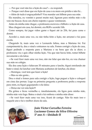 — Por que você não fez a lição de casa?— eu respondi.
   — Porque você disse que era lição de casa e eu moro em prédio e não fiz...
   —Além de tudo é engraçadinho!!! Vou mandar um bilhete para sua mãe.
   Ela mandou, eu vomitei e passei muito mal, ligaram para minha mãe e ela
veio me buscar, ficou um cheiro nojento e quase vomitaram.
   Antes da minha mãe chegar, a professora escreveu o bilhete e a lição de casa.
   Mau cheguei em casa, fui dormir, era 8h30 e acordei 16h.
   Como sempre, fui jogar vídeo game e fiquei até às 21h, fui para cama e
dormi.
   Acordei e, mais uma vez, eu não tinha feito a lição, me arrumei e fui para
escola.
   Chegando lá, mais uma vez o Leonardo faltou, mas a Mariana foi. Fui
cumprimentá-la, deu o sinal e entramos na sala. Fomos corrigir a lição de casa,
fiquei pedindo a resposta para a Mariana e na hora que ela ia dizer, a
professora viu e quis olhar minha lição. Viu que não havia feito, tomei bilhete
novamente e ela falou:
   —Se você fizer mais uma vez isso, não me falar que não fez, eu vou chamar
sua mãe no colégio.
   Ela deu uma lição e faltavam 35 minutos para o lanche, fiquei enrolando ate
bater o sinal, fui lanchar com Mariana acabamos de lanchar, ela disse:
   —Henrique, você tem que fazer a lição!
   —Mas eu não gosto...
   Deu o sinal e fomos para sala corrigir a lição, logo peguei a lição e coloquei
em cima das pernas. Logo na primeira pergunta a professora pediu a resposta
para mim, eu fiquei gaguejando e ela falou:
   —Deixe-me ver esta lição!!!
   Ela gritou e ficou vermelha e, imediatamente, ela ligou para minha mãe,
minha mãe veio logo. Bateu o sinal e fui embora e minha mãe disse:
   —Se você fizer mais uma vez isso, ficará de castigo. Não fiz mais isso e
naquele ano e fui o melhor aluno da sala.


                            João Victor Carvalho Ferreira
                            Lucianno Gomes da Silva Oliveira
                            5º ano A – Unidade II
 