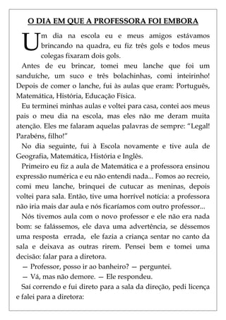 O DIA EM QUE A PROFESSORA FOI EMBORA


 U       m dia na escola eu e meus amigos estávamos
         brincando na quadra, eu fiz três gols e todos meus
         colegas fixaram dois gols.
  Antes de eu brincar, tomei meu lanche que foi um
sanduíche, um suco e três bolachinhas, comi inteirinho!
Depois de comer o lanche, fui às aulas que eram: Português,
Matemática, História, Educação Física.
  Eu terminei minhas aulas e voltei para casa, contei aos meus
pais o meu dia na escola, mas eles não me deram muita
atenção. Eles me falaram aquelas palavras de sempre: ―Legal!
Parabéns, filho!‖
  No dia seguinte, fui à Escola novamente e tive aula de
Geografia, Matemática, História e Inglês.
  Primeiro eu fiz a aula de Matemática e a professora ensinou
expressão numérica e eu não entendi nada... Fomos ao recreio,
comi meu lanche, brinquei de cutucar as meninas, depois
voltei para sala. Então, tive uma horrível notícia: a professora
não iria mais dar aula e nós ficaríamos com outro professor...
  Nós tivemos aula com o novo professor e ele não era nada
bom: se falássemos, ele dava uma advertência, se déssemos
uma resposta errada, ele fazia a criança sentar no canto da
sala e deixava as outras rirem. Pensei bem e tomei uma
decisão: falar para a diretora.
  — Professor, posso ir ao banheiro? — perguntei.
  — Vá, mas não demore. — Ele respondeu.
  Saí correndo e fui direto para a sala da direção, pedi licença
e falei para a diretora:
 
