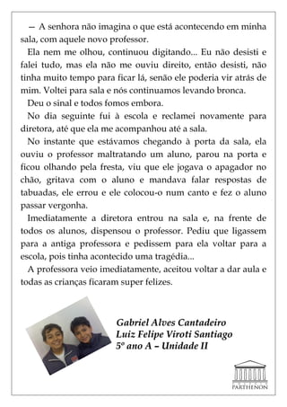 — A senhora não imagina o que está acontecendo em minha
sala, com aquele novo professor.
  Ela nem me olhou, continuou digitando... Eu não desisti e
falei tudo, mas ela não me ouviu direito, então desisti, não
tinha muito tempo para ficar lá, senão ele poderia vir atrás de
mim. Voltei para sala e nós continuamos levando bronca.
  Deu o sinal e todos fomos embora.
  No dia seguinte fui à escola e reclamei novamente para
diretora, até que ela me acompanhou até a sala.
  No instante que estávamos chegando à porta da sala, ela
ouviu o professor maltratando um aluno, parou na porta e
ficou olhando pela fresta, viu que ele jogava o apagador no
chão, gritava com o aluno e mandava falar respostas de
tabuadas, ele errou e ele colocou-o num canto e fez o aluno
passar vergonha.
  Imediatamente a diretora entrou na sala e, na frente de
todos os alunos, dispensou o professor. Pediu que ligassem
para a antiga professora e pedissem para ela voltar para a
escola, pois tinha acontecido uma tragédia...
  A professora veio imediatamente, aceitou voltar a dar aula e
todas as crianças ficaram super felizes.



                        Gabriel Alves Cantadeiro
                        Luiz Felipe Viroti Santiago
                        5º ano A – Unidade II
 