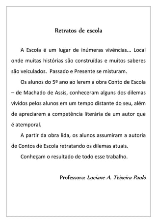 Retratos de escola

   A Escola é um lugar de inúmeras vivências... Local
onde muitas histórias são construídas e muitos saberes
são veiculados. Passado e Presente se misturam.
   Os alunos do 5º ano ao lerem a obra Conto de Escola
– de Machado de Assis, conheceram alguns dos dilemas
vividos pelos alunos em um tempo distante do seu, além
de apreciarem a competência literária de um autor que
é atemporal.
   A partir da obra lida, os alunos assumiram a autoria
de Contos de Escola retratando os dilemas atuais.
   Conheçam o resultado de todo esse trabalho.


                    Professora: Luciane A. Teixeira Paulo
 