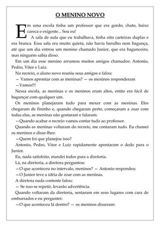 O MENINO NOVO


  E
         m uma escola tinha um professor que era gordo, chato, baixo
         careca e exigente... Sou eu!
           A sala de aula que eu trabalhava, tinha oito carteiras duplas e
era branca. Essa sala era muito quieta, não havia barulho nem bagunça,
até que um dia entrou um menino chamado Junior, que era bagunceiro,
mas ninguém sabia disso.
  Em um dia esse menino arrumou muitos amigos chamados: Antonio,
Pedro, Vitor e Luiz.
  No recreio, o aluno novo reuniu seus amigos e falou:
  — Vamos aprontar com as meninas? — os meninos responderam
  —Vamos!!!
  Nessa escola, as meninas e os meninos eram altos, então era fácil de
bagunçar com qualquer um.
  Os meninos planejaram tudo para mexer com as meninas. Eles
chegaram de fininho e, quando chegaram perto, começaram a zoar com
todas elas, as meninas não gostaram e falaram:
  —Quando acabar o recreio vamos contar tudo ao professor.
  Quando as meninas voltaram do recreio, me contaram tudo. Eu chamei
os meninos e disse-lhes:
  —Quem foi que planejou isso?
  Antonio, Pedro, Vitor e Luiz rapidamente apontaram o dedo para o
Junior.
  Eu, nada satisfeito, mandei todos para a diretoria.
  Lá, na diretoria, a diretora perguntou:
  —O que aconteceu no intervalo, meninos? — Antonio respondeu:
  —O Junior teve a idéia de zoar com as meninas.
  A diretora nada contente falou:
  — Se isso se repetir, levarão advertência.
  Quando voltaram da diretoria, sentaram em seus lugares com cara de
emburrados e eu perguntei:
  —O que aconteceu lá dentro? — os meninos disseram:
 