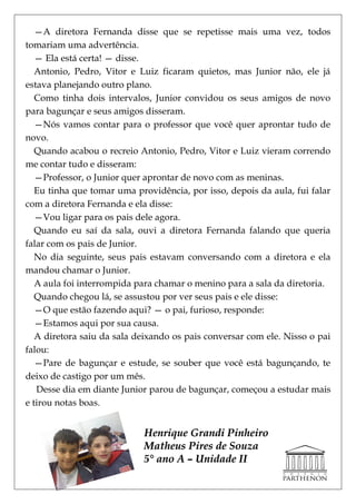 —A diretora Fernanda disse que se repetisse mais uma vez, todos
tomariam uma advertência.
   — Ela está certa! — disse.
   Antonio, Pedro, Vitor e Luiz ficaram quietos, mas Junior não, ele já
estava planejando outro plano.
   Como tinha dois intervalos, Junior convidou os seus amigos de novo
para bagunçar e seus amigos disseram.
   —Nós vamos contar para o professor que você quer aprontar tudo de
novo.
   Quando acabou o recreio Antonio, Pedro, Vitor e Luiz vieram correndo
me contar tudo e disseram:
   —Professor, o Junior quer aprontar de novo com as meninas.
   Eu tinha que tomar uma providência, por isso, depois da aula, fui falar
com a diretora Fernanda e ela disse:
   —Vou ligar para os pais dele agora.
   Quando eu saí da sala, ouvi a diretora Fernanda falando que queria
falar com os pais de Junior.
   No dia seguinte, seus pais estavam conversando com a diretora e ela
mandou chamar o Junior.
   A aula foi interrompida para chamar o menino para a sala da diretoria.
   Quando chegou lá, se assustou por ver seus pais e ele disse:
   —O que estão fazendo aqui? — o pai, furioso, responde:
   —Estamos aqui por sua causa.
   A diretora saiu da sala deixando os pais conversar com ele. Nisso o pai
falou:
   —Pare de bagunçar e estude, se souber que você está bagunçando, te
deixo de castigo por um mês.
   Desse dia em diante Junior parou de bagunçar, começou a estudar mais
e tirou notas boas.


                            Henrique Grandi Pinheiro
                            Matheus Pires de Souza
                            5° ano A – Unidade II
 