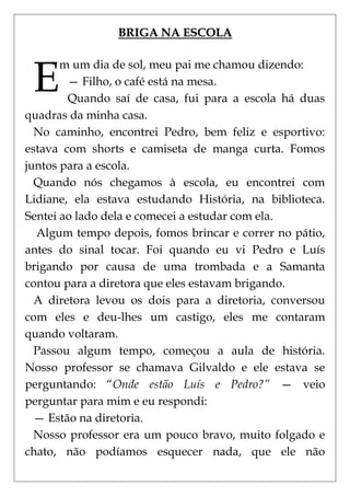 BRIGA NA ESCOLA



 E
       m um dia de sol, meu pai me chamou dizendo:
        — Filho, o café está na mesa.
        Quando saí de casa, fui para a escola há duas
quadras da minha casa.
  No caminho, encontrei Pedro, bem feliz e esportivo:
estava com shorts e camiseta de manga curta. Fomos
juntos para a escola.
  Quando nós chegamos à escola, eu encontrei com
Lidiane, ela estava estudando História, na biblioteca.
Sentei ao lado dela e comecei a estudar com ela.
  Algum tempo depois, fomos brincar e correr no pátio,
antes do sinal tocar. Foi quando eu vi Pedro e Luís
brigando por causa de uma trombada e a Samanta
contou para a diretora que eles estavam brigando.
  A diretora levou os dois para a diretoria, conversou
com eles e deu-lhes um castigo, eles me contaram
quando voltaram.
  Passou algum tempo, começou a aula de história.
Nosso professor se chamava Gilvaldo e ele estava se
perguntando: ―Onde estão Luís e Pedro?” — veio
perguntar para mim e eu respondi:
  — Estão na diretoria.
  Nosso professor era um pouco bravo, muito folgado e
chato, não podíamos esquecer nada, que ele não
 