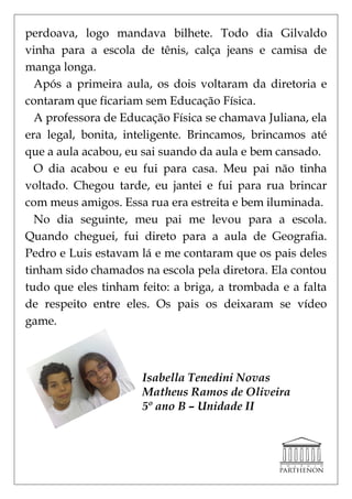 perdoava, logo mandava bilhete. Todo dia Gilvaldo
vinha para a escola de tênis, calça jeans e camisa de
manga longa.
  Após a primeira aula, os dois voltaram da diretoria e
contaram que ficariam sem Educação Física.
  A professora de Educação Física se chamava Juliana, ela
era legal, bonita, inteligente. Brincamos, brincamos até
que a aula acabou, eu sai suando da aula e bem cansado.
  O dia acabou e eu fui para casa. Meu pai não tinha
voltado. Chegou tarde, eu jantei e fui para rua brincar
com meus amigos. Essa rua era estreita e bem iluminada.
  No dia seguinte, meu pai me levou para a escola.
Quando cheguei, fui direto para a aula de Geografia.
Pedro e Luis estavam lá e me contaram que os pais deles
tinham sido chamados na escola pela diretora. Ela contou
tudo que eles tinham feito: a briga, a trombada e a falta
de respeito entre eles. Os pais os deixaram se vídeo
game.



                      Isabella Tenedini Novas
                      Matheus Ramos de Oliveira
                      5º ano B – Unidade II
 