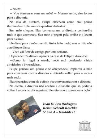 —Não!!!
  — Vou conversar com sua mãe! — Mesmo assim, eles foram
para a diretoria.
  Na sala da diretora, Felipe observou como era: pouco
iluminada e tinha muitos quadros abstratos.
  Sua mãe chegou. Elas conversaram, a diretora contou-lhe
tudo o que aconteceu. Sua mãe o pegou pela orelha e o levou
para o carro.
  Ele disse para a mãe que não tinha feito nada, mas a mãe não
acreditou e disse:
  —Você vai ficar de castigo por uma semana.
  Depois de três dias eu apareci na casa de Felipe e disse-lhe:
  —Como foi legal a escola, você está perdendo várias
atividades e brincadeiras.
  Felipe pensou um pouco e se arrependeu, implorou a mãe
para conversar com a diretora e deixá-lo voltar para a escola
mais cedo.
  Ela concordou com ele e disse que conversaria com a diretora.
  Na escola, a diretora não aceitou e disse-lhe que só poderia
voltar à escola no dia seguinte. Ele retornou e aprendeu a lição.



                           Ivan Di Beo Rodrigues
                           Renan Scheidt Reschke
                           5º ano A – Unidade II
 