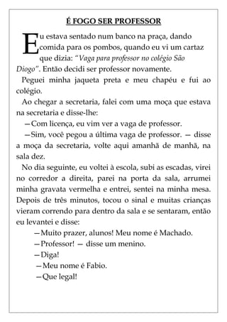 É FOGO SER PROFESSOR


 E
       u estava sentado num banco na praça, dando
       comida para os pombos, quando eu vi um cartaz
       que dizia: “Vaga para professor no colégio São
Diogo”. Então decidi ser professor novamente.
  Peguei minha jaqueta preta e meu chapéu e fui ao
colégio.
  Ao chegar a secretaria, falei com uma moça que estava
na secretaria e disse-lhe:
  —Com licença, eu vim ver a vaga de professor.
  —Sim, você pegou a última vaga de professor. — disse
a moça da secretaria, volte aqui amanhã de manhã, na
sala dez.
  No dia seguinte, eu voltei à escola, subi as escadas, virei
no corredor a direita, parei na porta da sala, arrumei
minha gravata vermelha e entrei, sentei na minha mesa.
Depois de três minutos, tocou o sinal e muitas crianças
vieram correndo para dentro da sala e se sentaram, então
eu levantei e disse:
     —Muito prazer, alunos! Meu nome é Machado.
     —Professor! — disse um menino.
     —Diga!
      —Meu nome é Fabio.
      —Que legal!
 