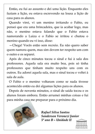 Então, eu fui ao assunto e dei uma lição. Enquanto eles
faziam a lição, eu estava escrevendo na lousa a lição de
casa para os alunos.
  Quando virei, vi um menino irritando o Fabio, eu
pensei que era uma brincadeira, que ia acabar logo, mas
não, o menino estava falando que o Fabio estava
namorando a Luiza e o Fabio se irritou e chutou o
menino quando eu vi isso, disse:
  —Chega! Vocês estão sem recreio. Eu não quero saber
quem namora quem, mas sim devem ter respeito um com
o outro e os separei.
  Após de cinco minutos tocou o sinal e fui à sala dos
professores. Aquela sala era muito boa, pois só tinha
professores que tinham muito respeito uns com os
outros. Eu adorei aquela sala, mas o sinal tocou e voltei à
sala de aula.
  O Fabio e o menino voltaram como se nada tivesse
acontecido então eu dei algumas lições para os alunos.
  Depois de noventa minutos, o sinal de saída tocou e os
alunos foram embora. Então arrumei minhas coisas e fui
para minha casa me preparar para o próximo dia.


                        Rafael Silva Santos
                        Sanderson Veronezi Junior
                        5º ano B – Unidade II
 