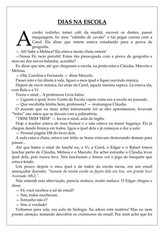 DIAS NA ESCOLA


  A
            cordei cedinho, tomei café da manhã, escovei os dentes, passei
            maquiagem, fiz meu ―rabinho de cavalo‖ e fui pegar carona com a
            Carol. Ela disse que ontem estava estudando para a prova de
            geografia.
  — Ah! Sabe a Melissa? Ela estava muito chata ontem!
  —Nossa Fê, nem percebi! Estou tão preocupada com a prova de geografia e
nem sei dos novos babados, acredita?
  Eu disse que sim, até que chegamos a escola, na porta estava Cláudia, Marcelo e
Melissa.
  — Olá, Carolina e Fernanda — disse Marcelo.
  Passei reto e fui direto à sala, liguei o meu ipad e fiquei ouvindo música.
  Depois de ouvir música, fui atrás da Carol, aquela menina sapeca. Lá estava ela,
com Rafa e a Vi.
  Tocou o sinal... A professora Lívia falou:
  — Liguem o ipad, livro: Conto de Escola vejam como era a escola no passado.
  — Que escolinha feinha hein, professora? — resmungou Cláudia.
  O assunto que eu mais achei interessante foi se eles aprontassem, levavam
―bolos‖ nas mãos que se davam com a palmatória.
  ―TRIM TRIM TRIM‖ — tocou o sinal, aula de inglês.
  Hoje a teacher estava de mau humor e a sala estava na maior bagunça. Ela já
chegou dando bronca em todos, ligou o ipad dela e já começou a dar a aula.
  — Pessoal página 158 do livro dois.
  A aula estava chata, estava um tédio as horas estavam demorando demais para
passar...
  Até que bateu o sinal do lanche eu, a Vi, a Carol, o Edgar e o Rafael fomos
lanchar perto de Cláudia, Melissa e o Marcelo. Eu achei estranho a Cláudia levar
ipad dela, pois nunca leva. Nós lanchamos e fomos ver o jogo de basquete que
estava tendo.
  Um pouco depois o meu ipad e de todos da escola tocou, era um email
ameaçador dizendo: “Sumam da minha escola ou façam dela um lixo, um grande lixo!
Assinado: MCL”.
  Não entendi esta abreviação, parecia maluco, muito maluco. O Edgar chegou e
disse:
  — Fê, você recebeu o tal de email?
  — Sim, todos receberam.
  — Estranho não é?
  — Sim, é verdade!
  Voltamos para sala, era aula de biologia. Eu adoro está matéria! Mas eu nem
prestei atenção, tentando descobrir os criminosos do email. Por mim acho que foi
 
