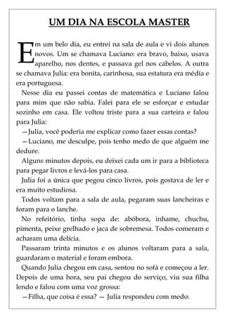 UM DIA NA ESCOLA MASTER



E
       m um belo dia, eu entrei na sala de aula e vi dois alunos
       novos. Um se chamava Luciano: era bravo, baixo, usava
       aparelho, nos dentes, e passava gel nos cabelos. A outra
se chamava Julia: era bonita, carinhosa, sua estatura era média e
era portuguesa.
  Nesse dia eu passei contas de matemática e Luciano falou
para mim que não sabia. Falei para ele se esforçar e estudar
sozinho em casa. Ele voltou triste para a sua carteira e falou
para Julia:
  —Julia, você poderia me explicar como fazer essas contas?
  —Luciano, me desculpe, pois tenho medo de que alguém me
dedure.
  Alguns minutos depois, eu deixei cada um ir para a biblioteca
para pegar livros e levá-los para casa.
  Julia foi a única que pegou cinco livros, pois gostava de ler e
era muito estudiosa.
  Todos voltam para a sala de aula, pegaram suas lancheiras e
foram para o lanche.
  No refeitório, tinha sopa de: abóbora, inhame, chuchu,
pimenta, peixe grelhado e jaca de sobremesa. Todos comeram e
acharam uma delícia.
  Passaram trinta minutos e os alunos voltaram para a sala,
guardaram o material e foram embora.
  Quando Julia chegou em casa, sentou no sofá e começou a ler.
Depois de uma hora, seu pai chegou do serviço, viu sua filha
lendo e falou com uma voz grossa:
  —Filha, que coisa é essa? — Julia respondeu com medo:
 