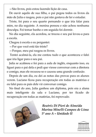 —São livros, pois estou fazendo lição de casa.
  De ouvir aquilo de sua filha, o pai pegou todos os livros da
mão de Julia e rasgou, pois o pai não gostava de ler e estudar.
  Triste, foi para o seu quarto pensando o que iria falar para
mim, no dia seguinte. A menina pensou e não achou nenhuma
desculpa. Foi tomar banho e em seguida foi dormir.
  No dia seguinte, ela acordou, se trocou e seu pai levou-a para
a escola.
  Chegou à escola e eu perguntei:
  —Por que você está tão triste?
  —Porque, meu pai rasgou os livros.
   Tentei acalmá-la, ela me contou tudo o que aconteceu e falei
que iria ligar para o seu pai.
  Julia se acalmou e foi para a aula de inglês, enquanto isso, eu
liguei para o pai dela e pedi que viesse conversar com a diretora
e comigo, mas ele recusou-se e causou uma grande confusão.
  Depois de um dia, eu dei as notas das provas para os alunos
verem. Luciano ficou para recuperação em todas as matérias e
eu falei para os pais dele vir conversar comigo.
  No final do ano, Julia ganhou um diploma, pois era a aluna
mais inteligente da sala e Luciano, por ter ficado de
recuperação em todas as matérias, foi reprovado.


                           Beatriz Di Pieri de Almeida
                           Marina Minelli Campos de Lima
                           5º ano A – Unidade II
 