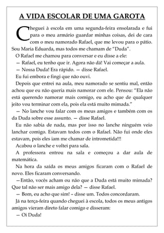 A VIDA ESCOLAR DE UMA GAROTA


 C
         heguei à escola em uma segunda-feira ensolarada e fui
         para o meu armário guardar minhas coisas, dei de cara
         com o meu namorado Rafael, que me levou para o pátio.
Sou Maria Eduarda, mas todos me chamam de ―Duda‖.
  O Rafael me chamou para conversar e eu disse a ele:
  — Rafael, eu tenho que ir. Agora não dá! Vai começar a aula.
  — Nossa Duda! Era rápido. — disse Rafael.
  Eu fui embora e fingi que não ouvi.
  Depois que entrei na aula, meu namorado se sentiu mal, então
achou que eu não queria mais namorar com ele. Pensou: ―Ela não
está querendo namorar mais comigo, eu acho que de qualquer
jeito vou terminar com ela, pois ela está muito mimada.‖
  — No lanche vou falar com os meus amigos e também com os
da Duda sobre esse assunto. — disse Rafael.
  Eu não sabia de nada, mas por isso no lanche ninguém veio
lanchar comigo. Estavam todos com o Rafael. Não fui onde eles
estavam, pois eles iam me chamar de intrometida!!!
  Acabou o lanche e voltei para sala.
  A professora entrou na sala e começou a dar aula de
matemática.
  Na hora da saída os meus amigos ficaram com o Rafael de
novo. Eles ficaram conversando.
  —Então, vocês acham ou não que a Duda está muito mimada?
Que tal não ser mais amigo dela? — disse Rafael.
  — Bom, eu acho que sim! – disse um. Todos concordaram.
  Já na terça-feira quando cheguei à escola, todos os meus antigos
amigos vieram direto falar comigo e disseram:
  — Oi Duda!
 