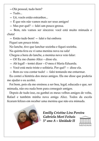 —Olá pessoal, tudo bem?
  — Tudo...
  — Ué, vocês estão estranhos...
  — É que nós não vamos mais ser seus amigos!
  — Mas por quê? — falei um pouco grossa.
  — Bem, nós vamos ser sinceros: você está muito mimada e
chata!
  — Então tudo bem! — falei e fui embora
  Fiquei um pouco triste.
  No lanche, tive que lanchar sozinha e fiquei sozinha.
  Na quinta-fera eu vi uma menina nova na sala!
  Chegou a hora do lanche, a menina nova veio falar:
  — Oi! Eu me chamo Alice – disse ela.
  — Ah legal! – tentei dizer – O meu é Maria Eduarda.
  — Você está meio triste e solitária. Por quê? — disse ela.
  — Bom eu vou contar tudo! — falei tentando me enturmar.
  Eu contei a história dos meus amigos. Ela me disse que poderia
me ajudar e eu aceitei.
  Foi bom, pois ela me ensinou a ser boa, legal, educada e que, ser
mimada, não era nada bom para conseguir amigos.
  Depois de tudo isso, eu ganhei os meus velhos amigos de volta,
Rafael e também minha nova amiga Alice. Todos da escola
ficaram felizes em receber uma menina que não era mimada.


                            Emilly Cristine Lira Pereira
                            Gabriela Mori Feitais
                            5° ano A – Unidade II
 