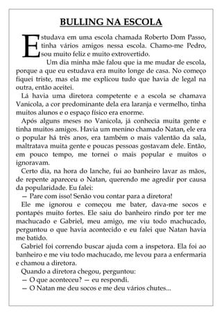 BULLING NA ESCOLA


 E
         studava em uma escola chamada Roberto Dom Passo,
         tinha vários amigos nessa escola. Chamo-me Pedro,
         sou muito feliz e muito extrovertido.
           Um dia minha mãe falou que ia me mudar de escola,
porque a que eu estudava era muito longe de casa. No começo
fiquei triste, mas ela me explicou tudo que havia de legal na
outra, então aceitei.
  Lá havia uma diretora competente e a escola se chamava
Vanicola, a cor predominante dela era laranja e vermelho, tinha
muitos alunos e o espaço físico era enorme.
  Após alguns meses no Vanicola, já conhecia muita gente e
tinha muitos amigos. Havia um menino chamado Natan, ele era
o popular há três anos, era também o mais valentão da sala,
maltratava muita gente e poucas pessoas gostavam dele. Então,
em pouco tempo, me tornei o mais popular e muitos o
ignoravam.
  Certo dia, na hora do lanche, fui ao banheiro lavar as mãos,
de repente apareceu o Natan, querendo me agredir por causa
da popularidade. Eu falei:
  — Pare com isso! Senão vou contar para a diretora!
  Ele me ignorou e começou me bater, dava-me socos e
pontapés muito fortes. Ele saiu do banheiro rindo por ter me
machucado e Gabriel, meu amigo, me viu todo machucado,
perguntou o que havia acontecido e eu falei que Natan havia
me batido.
  Gabriel foi correndo buscar ajuda com a inspetora. Ela foi ao
banheiro e me viu todo machucado, me levou para a enfermaria
e chamou a diretora.
  Quando a diretora chegou, perguntou:
  — O que aconteceu? — eu respondi.
  — O Natan me deu socos e me deu vários chutes...
 