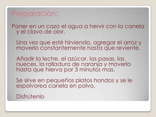 Preparación:
Poner en un cazo el agua a hervir con la canela
 y el clavo de olor.
 Una vez que esté hirviendo, agregar el arroz y
 moverlo constantemente hasta que reviente.
 Añadir la leche, el azúcar, las pasas, las
 nueces, la ralladura de naranja y moverlo
 hasta que hierva por 3 minutos mas.
 Se sirve en pequeños platos hondos y se le
 espolvorea canela en polvo.
 Disfrútenlo
 
