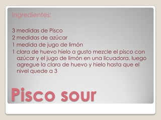 Ingredientes:

3 medidas de Pisco
2 medidas de azúcar
1 medida de jugo de limón
1 clara de huevo hielo a gusto mezcle el pisco con
  azúcar y el jugo de limón en una licuadora, luego
  agregue la clara de huevo y hielo hasta que el
  nivel quede a 3




Pisco sour
 