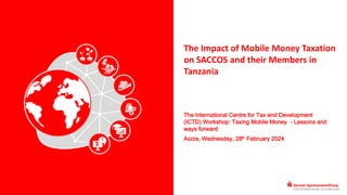 The Impact of Mobile Money Taxation
on SACCOS and their Members in
Tanzania
The International Centre for Tax and Development
(ICTD) Workshop: Taxing Mobile Money - Lessons and
ways forward
Accra, Wednesday, 28th February 2024
 