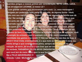Queridos amigos e nossos primos por consideração, BETO, LARA, LUCA, mas em especial LUCIANA , a nossa LU !É com grande carinho que escrevemos para você, Lu, essa mensagem ! Obrigada por podermos fazer parte da sua vida, de alguma forma ! Você, junto com seu marido e filhos, fazem um grande exemplo de família que dá certo ! Na verdade, Lu, você é um exemplo de ser humano que deu e que dará certo até o final dos seus dias (quando Deus achar que deve ser encerrado seu caminhar !) ! Normalmente as pessoas fazem homenagem para quem já se foi, mas que bom que fizeram em vida para você, porque assim podemos dizer obrigado a você por existir ! Você é exemplo de ser humano do bem, é exemplo de como se aquietar nas horas de agitação, você é exemplo de amizade, você é exemplo vivo de fé, você é exemplo de humildade nos gestos e no existir !!! Não ser arrogante nos dias de hoje, é difícil !! Viver triste, ensimesmado, é o que mais se tem por aí ! E você, Lu, minha amiga e que consideramos prima, sempre dá um jeito de ter uma solução, de sorrir, de encarar o que tiver que ser encarado, de ética !!!De verdade, PARABÉNS PELOS SEUS CINQUENTINHA, e que você, junto do que você tem de maior valor que é a sua família, possa chegar aos 100 !!!Bjs e FELIZ ANIVERSARIO !!!Orlando / Lêda / Michel / Fernando
