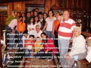 Parabéns e Felicidades,Você tem o poder de encantamento de transformar sua presença em momentos inesquecíveis.Sua maior satisfação é sempre compartilhar sua Alegria com todos aqueles que fazem parte de sua Vida.Que “DEUS” a conduza nos caminhos da Vida, com muito Amor, Saúde e Paz.Sinceramente, seus Amigos, Ivanir, Katia e Barduco
