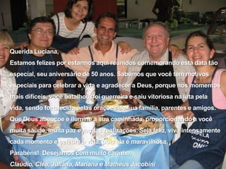 Querida Luciana,Estamos felizes por estarmos aqui reunidos comemorando esta data tão especial, seu aniversário de 50 anos. Sabemos que você tem motivos especiais para celebrar a vida e agradecer a Deus, porque nos momentos mais difíceis, você batalhou, foi guerreira e saiu vitoriosa na luta pela vida, sendo fortalecida pelas orações de sua família, parentes e amigos.Que Deus abençoe e ilumine a sua caminhada, proporcionando a você muita saúde, muita paz e muitas realizações. Seja feliz, viva intensamente cada momento e celebre a vida, pois ela é maravilhosa.Parabéns!  Desejamos com muito carinho,Claudio, Cléa, Juliana, Mariana e Matheus Jacobini