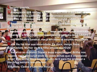 Luciana querida,Uma amizade que iniciou a pouco tempo, mas o elo é forte e fecundo pois foi edificado no compromisso assumido em conjunto na obra que Deus nos confiou - JASS - VASS - CRISMA.Completa 50 anos de idade. Que lindo! Que benção! Desejo-lhe mais 50 anos. Tá bom, e não?Impossível conhecer toda sua “obra” nesse meio século, mas seus frutos (casamento e filhos) nos fazem enxergar uma pontinha desse iceberg.Ainda tem muito a construir, mas já tem todos os insumos necessários.Nada lhe faz tirar sua serenidade. És doce, meiga, forte, batalhadora. Mulher de fé e filha amada de DEUS!Ame! Viva ao máximo! Supere suas expectativas! Brilhe nos lugares mais obscuros onde às vezes achas que é impossível amar! Mas tenha Deus sempre junto de ti para lhe proteger e dar força sempre que precisar.Elizabete, Carlos e Gabriela Rosa