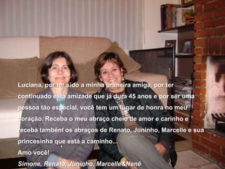 Luciana, por ter sido a minha primeira amiga, por ter continuado esta amizade que já dura 45 anos e por ser uma pessoa tão especial, você tem um lugar de honra no meu coração. Receba o meu abraço cheio de amor e carinho e receba também os abraços de Renato, Juninho, Marcelle e sua princesinha que está a caminho...Amo você!Simone, Renato, Juninho, Marcelle&Nenê