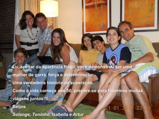Lu, apesar da aparência frágil, você demonstrou ser uma mulher de garra, força e determinação...Uma verdadeira história de superação.Como a vida começa aos 50, prepare-se para fazermos muitas viagens juntos!!!BeijosSolange, Toninho, Isabella e Artur
