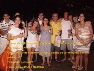 LucianaApesar de toda sua calma existe uma intensidade grande na sua forma de viver. Compartilhar do seu jeito paciente e doce de ver o mundo é um privilégio!Felicidade pelos 50!!Paula, Gui, Camila e Henrique