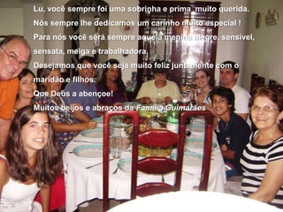 Lu, você sempre foi uma sobrinha e prima  muito querida.    Nós sempre lhe dedicamos um carinho muito especial !Para nós você será sempre aquela menina alegre, sensível, sensata, meiga e trabalhadora.Desejamos que você seja muito feliz juntamente com o maridão e filhos.Que Deus a abençoe!Muitos beijos e abraços da Família Guimarães
