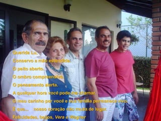 Querida Lu,Conservo a mão estendida.O peito aberto.O ombro compreensivo.O pensamento alerta.A qualquer hora você pode me chamar.O meu carinho por você e sua família permanece vivo.É que...    nosso coração não muda de lugar.Felicidades, beijos, Vera e Wagner