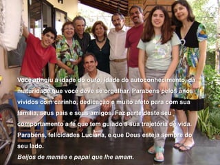 Você atingiu a idade do ouro, idade do autoconhecimento, da maturidade que você deve se orgulhar. Parabéns pelos anos vividos com carinho, dedicação e muito afeto para com sua família, seus pais e seus amigos. Faz parte deste seu comportamento a fé que tem guiado a sua trajetória de vida.Parabéns, felicidades Luciana, e que Deus esteja sempre do seu lado.Beijos de mamãe e papai que lhe amam.