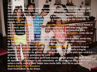 Sobrinha, Pena que não tive tempo para escrever algo mais bonito ou rebuscado, em verso ou em prosa, com ou sem rimas, algo assim tão especial quanto esta menina que vi nascer, crescer e construir uma linda avenida de vida. Uma avenida privilegiada, onde desfila a sua escola sempre em harmonia, numa evoluçãoconstante de sabedoria e resistência para dar conta do enredo que para você foi legado. Lú, seu samba enredo conta, sem alegorias e adereços (estes nunca foram o seu fraco), que a vida é para ser vivida, batalhada e edificada com muito amor e respeito e que a fé, a força e a coragem são instrumentos para resolver coisas imprevisíveis, tipo assim a paradinha da bateria, onde não se sabe o que vai acontecer depois. Fantasias? Claro que são importantes! Muitas existiram e muitas ainda irão de haver. Meu desejo é que todas se realizem, formando alas coloridas de  felicidade, num belo conjunto com Beto e seus filhotes. Com certeza estou fazendo parte da Comissão de Frente, embora longe e querendo estar perto, junto com Chico, Érika, Leandro, Camila e Ingrid, levando os parabéns da galera, com aplausos e admiração pelo que você é e afirmando o quanto gostamos de você. E, ia esquecendo o principal, pois toda escola que se preza não pode deixar de apresentar e proteger o seu estandarte, de deixar a sua marca. Mas uma coisa é certa: você e Beto fazem isso muito bem. Dou 10 no quesito    Mestre-Sala e Porta-Bandeira. Com muito amor da tia Graça.