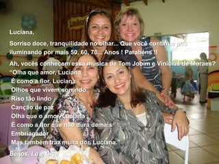 Luciana, Sorriso doce, tranquilidade no olhar... Que você continue nos iluminando por mais 50, 60, 70... Anos ! Parabéns !!Ah, vocês conhecem essa música de Tom Jobim e Vinícius de Moraes?“Olha que amor, Luciana É como a flor, Luciana Olhos que vivem sorrindo Riso tão lindo Canção de paz Olha que o amor, Luciana É como a flor que não dura demais Embriagador Mas também traz muita dor, Luciana.”Beijos, Lu e Ciça