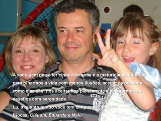 A vantagem de se ter cinquenta anos é a maturidade adquirida para olharmos a vida com menos ilusões, aceitar as pessoas como elas são, nos aceitarmos plenamente e encararmos os desafios com serenidade...Lu, a quanto tempo você tem cinquenta anos???Bjocas, Cláudia, Eduardo e Malu