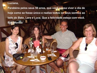 Luciana,Parabéns pelos seus 50 anos, que você possa viver o dia de hoje como se fosse único e realize todos os seus sonhos ao lado do Beto, Lara e Luca. Que a felicidade esteja com você.Bjs, Monica