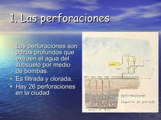 Las perforaciones son pozos profundos que extraen el agua del subsuelo por medio de bombas. Es filtrada y clorada. Hay 26 perforaciones en la ciudad  1. Las perforaciones 
